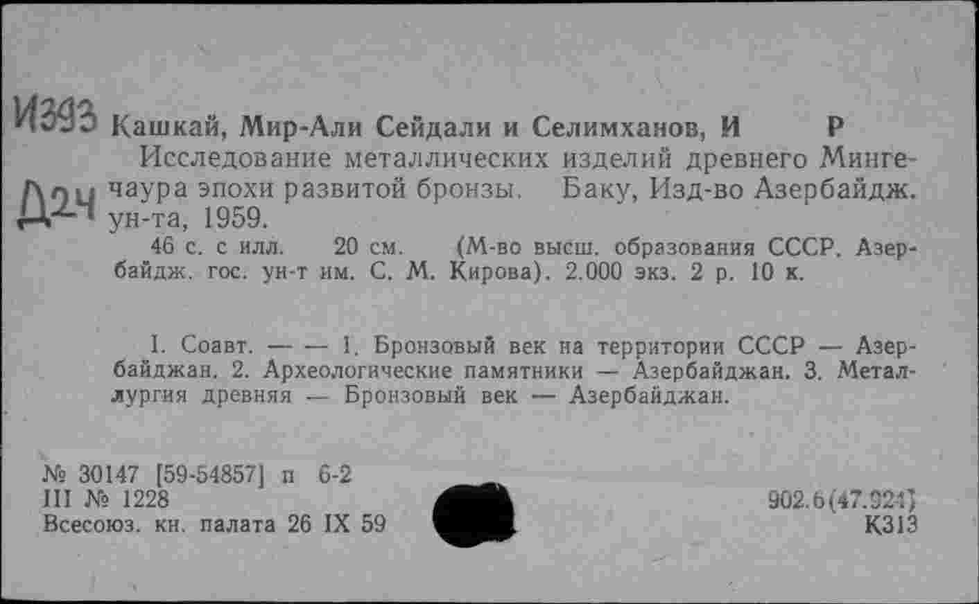 ﻿ИЖ
Д2-Ч
Кашкай, Мир-Али Сейдали и Селимханов, И Р
Исследование металлических изделий древнего Минге-чаура эпохи развитой бронзы. Баку, Изд-во Азербайдж. ун-та, 1959.
46 с. с илл. 20 см. (М-во высш, образования СССР. Азербайдж. гос. ун-т им. С. М. Кирова). 2.000 экз. 2 р. 10 к.
1. Соавт.-----1. Бронзовый век на территории СССР — Азер-
байджан. 2. Археологические памятники — Азербайджан. 3. Металлургия древняя — Бронзовый век — Азербайджан.
№ 30147 [59-54857] п 6-2
III № 1228
Всесоюз. кн. палата 26 IX 59
902.6(47.924)
К313